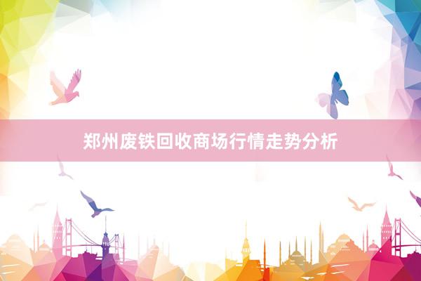 郑州废铁回收商场行情走势分析