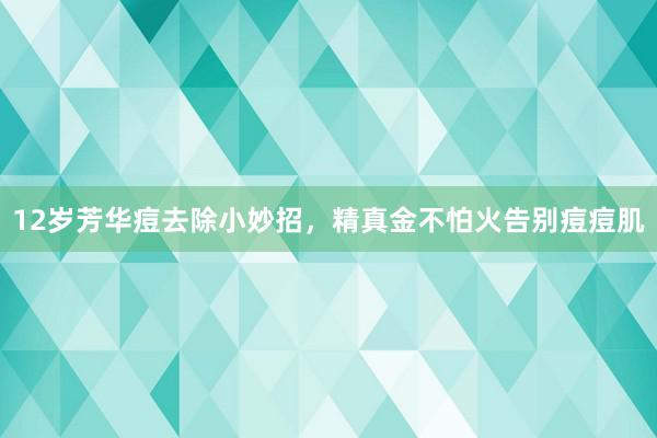 12岁芳华痘去除小妙招，精真金不怕火告别痘痘肌