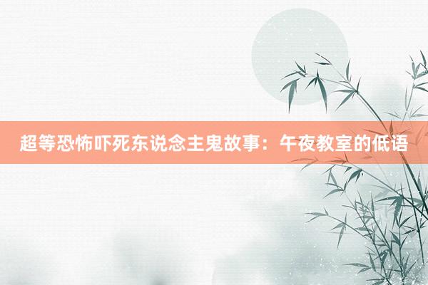 超等恐怖吓死东说念主鬼故事:午夜教室的低语